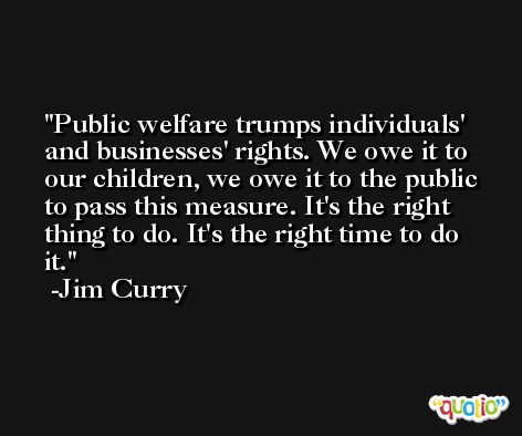 Public welfare trumps individuals' and businesses' rights. We owe it to our children, we owe it to the public to pass this measure. It's the right thing to do. It's the right time to do it. -Jim Curry