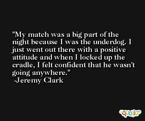 My match was a big part of the night because I was the underdog. I just went out there with a positive attitude and when I locked up the cradle, I felt confident that he wasn't going anywhere. -Jeremy Clark