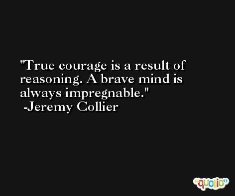 True courage is a result of reasoning. A brave mind is always impregnable. -Jeremy Collier