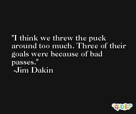 I think we threw the puck around too much. Three of their goals were because of bad passes. -Jim Dakin