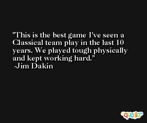 This is the best game I've seen a Classical team play in the last 10 years. We played tough physically and kept working hard. -Jim Dakin