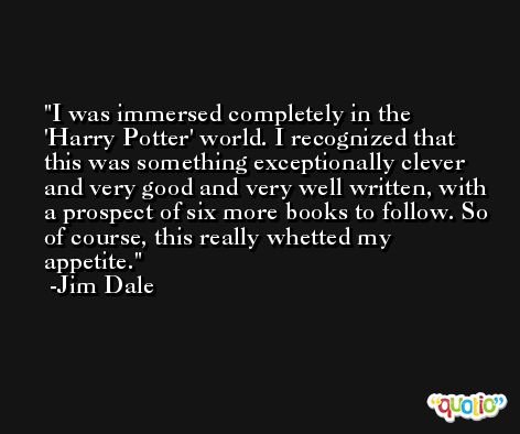 I was immersed completely in the 'Harry Potter' world. I recognized that this was something exceptionally clever and very good and very well written, with a prospect of six more books to follow. So of course, this really whetted my appetite. -Jim Dale