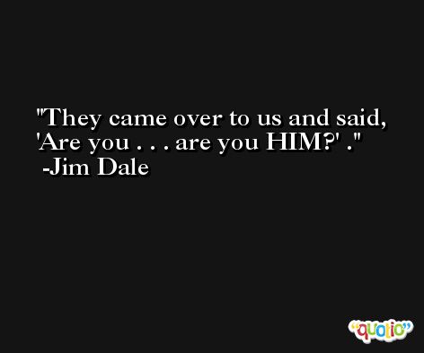 They came over to us and said, 'Are you . . . are you HIM?' . -Jim Dale