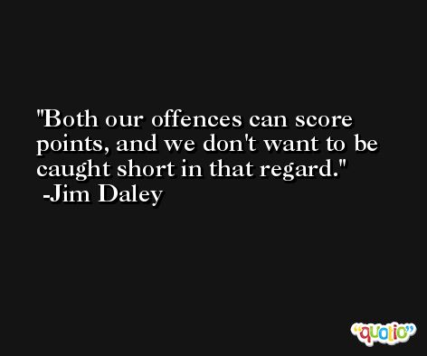 Both our offences can score points, and we don't want to be caught short in that regard. -Jim Daley