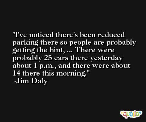 I've noticed there's been reduced parking there so people are probably getting the hint, ... There were probably 25 cars there yesterday about 1 p.m., and there were about 14 there this morning. -Jim Daly