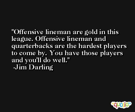 Offensive lineman are gold in this league. Offensive lineman and quarterbacks are the hardest players to come by. You have those players and you'll do well. -Jim Darling