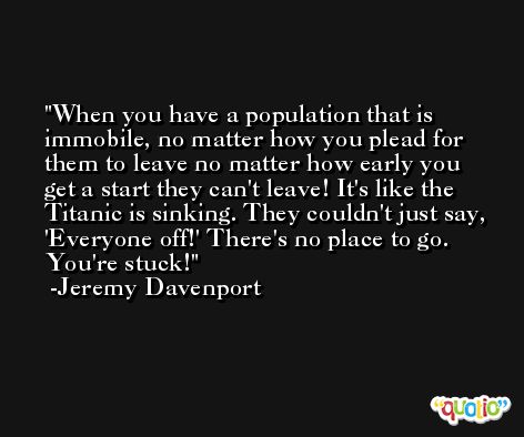When you have a population that is immobile, no matter how you plead for them to leave no matter how early you get a start they can't leave! It's like the Titanic is sinking. They couldn't just say, 'Everyone off!' There's no place to go. You're stuck! -Jeremy Davenport