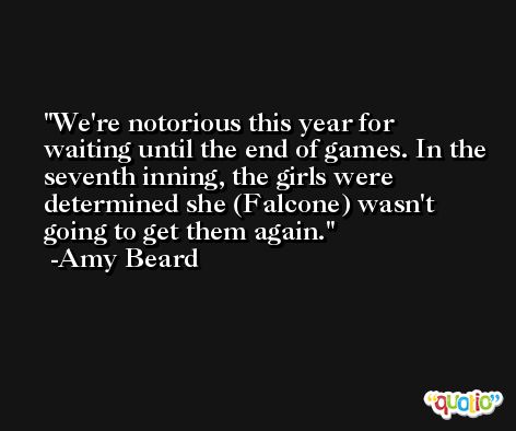 We're notorious this year for waiting until the end of games. In the seventh inning, the girls were determined she (Falcone) wasn't going to get them again. -Amy Beard