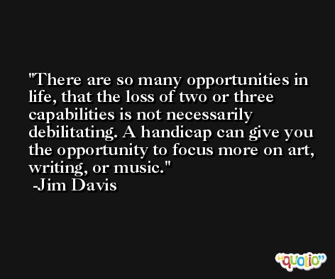 There are so many opportunities in life, that the loss of two or three capabilities is not necessarily debilitating. A handicap can give you the opportunity to focus more on art, writing, or music. -Jim Davis
