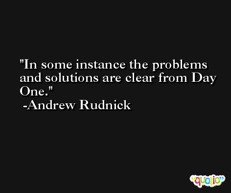 In some instance the problems and solutions are clear from Day One. -Andrew Rudnick
