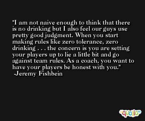 I am not naive enough to think that there is no drinking but I also feel our guys use pretty good judgment. When you start making rules like zero tolerance, zero drinking . . . the concern is you are setting your players up to lie a little bit and go against team rules. As a coach, you want to have your players be honest with you. -Jeremy Fishbein
