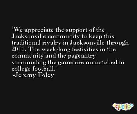 We appreciate the support of the Jacksonville community to keep this traditional rivalry in Jacksonville through 2010. The week-long festivities in the community and the pageantry surrounding the game are unmatched in college football. -Jeremy Foley