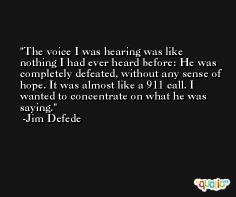 The voice I was hearing was like nothing I had ever heard before: He was completely defeated, without any sense of hope. It was almost like a 911 call. I wanted to concentrate on what he was saying. -Jim Defede