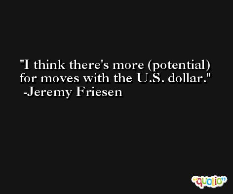 I think there's more (potential) for moves with the U.S. dollar. -Jeremy Friesen