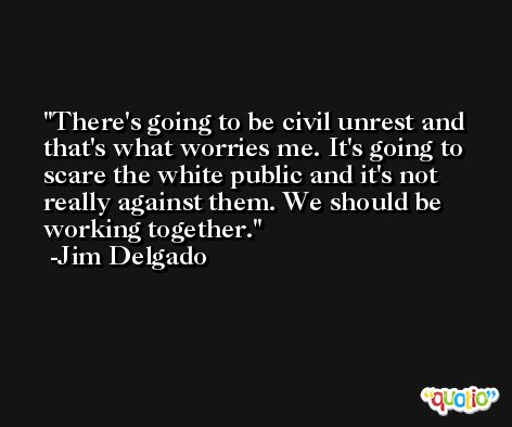 There's going to be civil unrest and that's what worries me. It's going to scare the white public and it's not really against them. We should be working together. -Jim Delgado