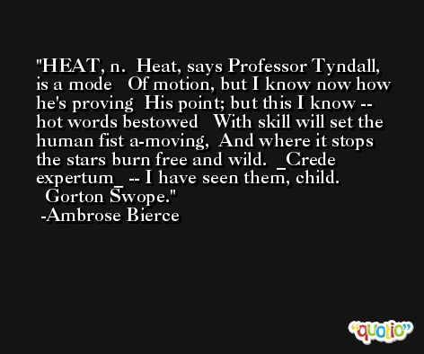 HEAT, n.  Heat, says Professor Tyndall, is a mode   Of motion, but I know now how he's proving  His point; but this I know -- hot words bestowed   With skill will set the human fist a-moving,  And where it stops the stars burn free and wild.  _Crede expertum_ -- I have seen them, child.               Gorton Swope. -Ambrose Bierce