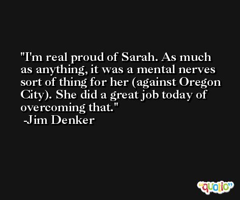 I'm real proud of Sarah. As much as anything, it was a mental nerves sort of thing for her (against Oregon City). She did a great job today of overcoming that. -Jim Denker