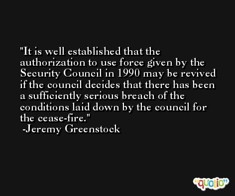 It is well established that the authorization to use force given by the Security Council in 1990 may be revived if the council decides that there has been a sufficiently serious breach of the conditions laid down by the council for the cease-fire. -Jeremy Greenstock