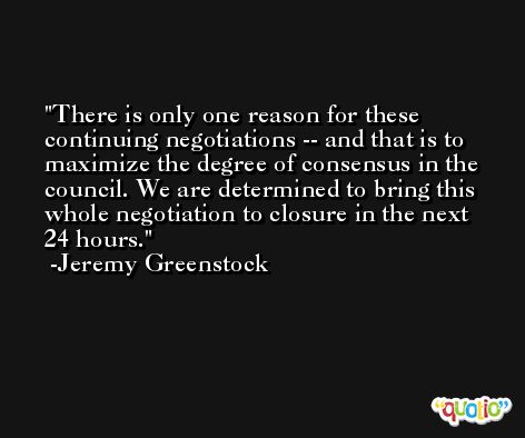 There is only one reason for these continuing negotiations -- and that is to maximize the degree of consensus in the council. We are determined to bring this whole negotiation to closure in the next 24 hours. -Jeremy Greenstock