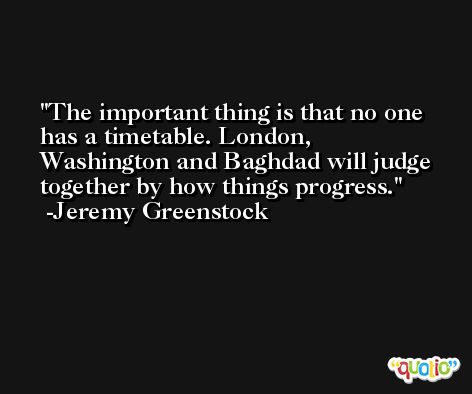 The important thing is that no one has a timetable. London, Washington and Baghdad will judge together by how things progress. -Jeremy Greenstock