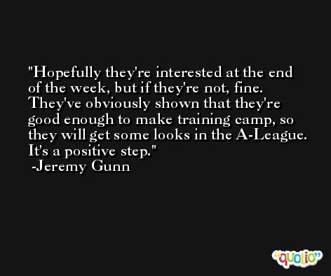 Hopefully they're interested at the end of the week, but if they're not, fine. They've obviously shown that they're good enough to make training camp, so they will get some looks in the A-League. It's a positive step. -Jeremy Gunn