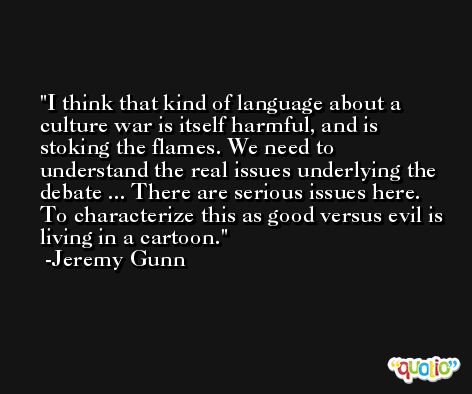 I think that kind of language about a culture war is itself harmful, and is stoking the flames. We need to understand the real issues underlying the debate ... There are serious issues here. To characterize this as good versus evil is living in a cartoon. -Jeremy Gunn