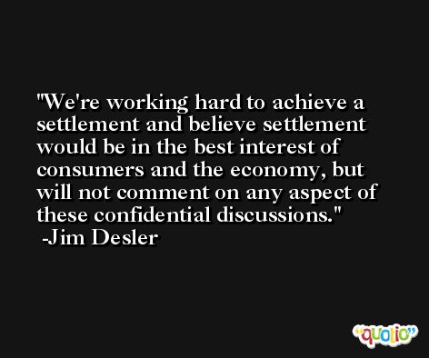 We're working hard to achieve a settlement and believe settlement would be in the best interest of consumers and the economy, but will not comment on any aspect of these confidential discussions. -Jim Desler