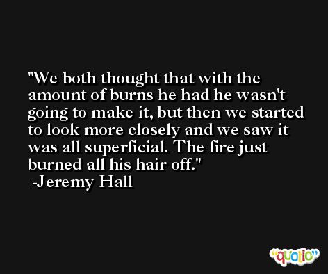 We both thought that with the amount of burns he had he wasn't going to make it, but then we started to look more closely and we saw it was all superficial. The fire just burned all his hair off. -Jeremy Hall
