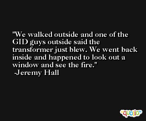 We walked outside and one of the GID guys outside said the transformer just blew. We went back inside and happened to look out a window and see the fire. -Jeremy Hall