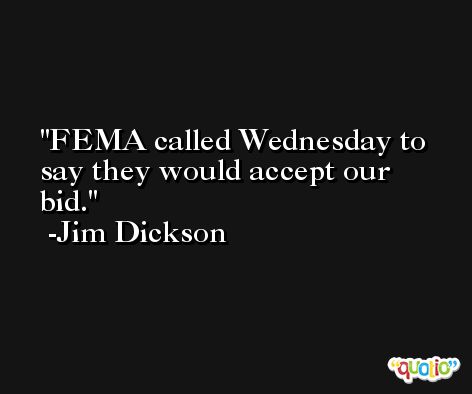 FEMA called Wednesday to say they would accept our bid. -Jim Dickson
