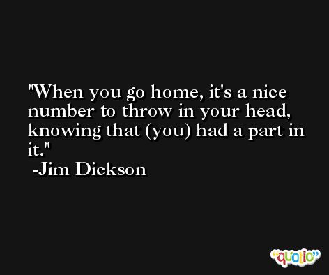 When you go home, it's a nice number to throw in your head, knowing that (you) had a part in it. -Jim Dickson