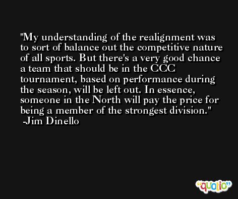 My understanding of the realignment was to sort of balance out the competitive nature of all sports. But there's a very good chance a team that should be in the CCC tournament, based on performance during the season, will be left out. In essence, someone in the North will pay the price for being a member of the strongest division. -Jim Dinello