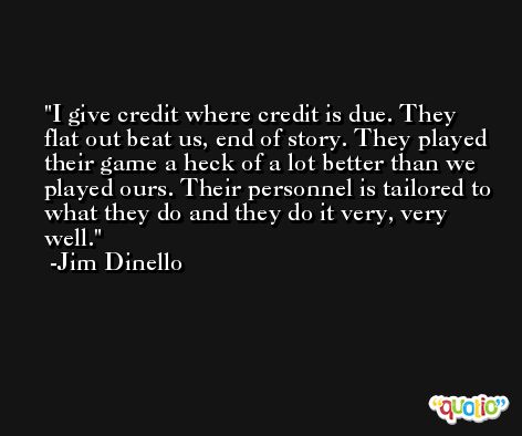 I give credit where credit is due. They flat out beat us, end of story. They played their game a heck of a lot better than we played ours. Their personnel is tailored to what they do and they do it very, very well. -Jim Dinello