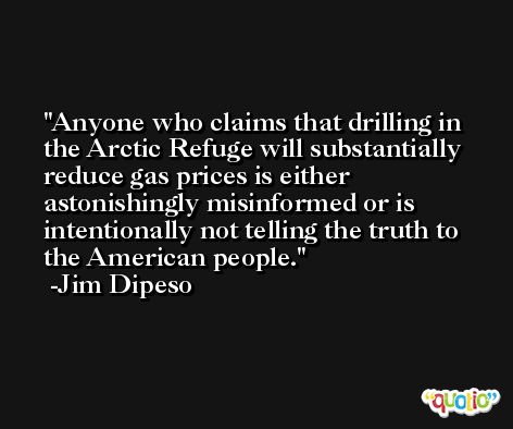 Anyone who claims that drilling in the Arctic Refuge will substantially reduce gas prices is either astonishingly misinformed or is intentionally not telling the truth to the American people. -Jim Dipeso