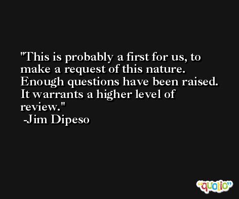 This is probably a first for us, to make a request of this nature. Enough questions have been raised. It warrants a higher level of review. -Jim Dipeso