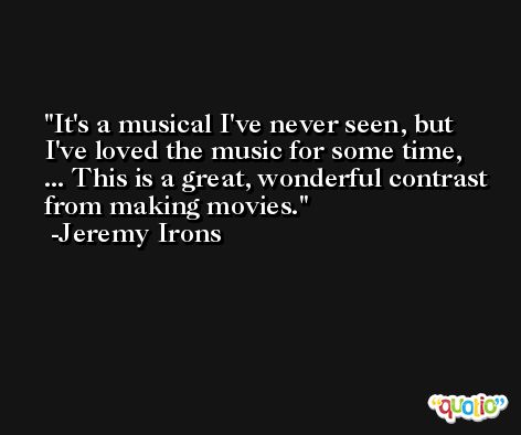 It's a musical I've never seen, but I've loved the music for some time, ... This is a great, wonderful contrast from making movies. -Jeremy Irons