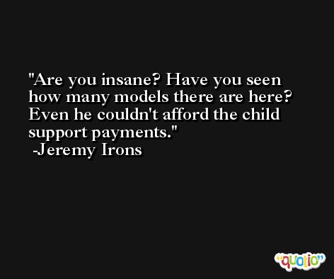 Are you insane? Have you seen how many models there are here? Even he couldn't afford the child support payments. -Jeremy Irons