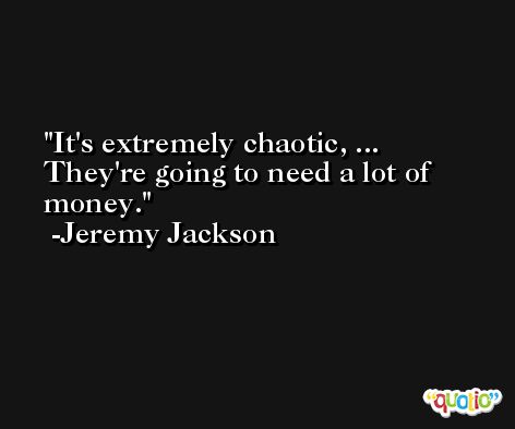 It's extremely chaotic, ... They're going to need a lot of money. -Jeremy Jackson