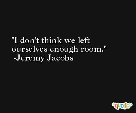 I don't think we left ourselves enough room. -Jeremy Jacobs
