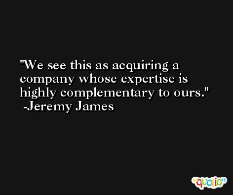 We see this as acquiring a company whose expertise is highly complementary to ours. -Jeremy James