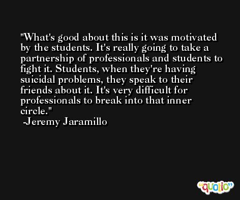 What's good about this is it was motivated by the students. It's really going to take a partnership of professionals and students to fight it. Students, when they're having suicidal problems, they speak to their friends about it. It's very difficult for professionals to break into that inner circle. -Jeremy Jaramillo