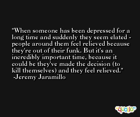 When someone has been depressed for a long time and suddenly they seem elated - people around them feel relieved because they're out of their funk. But it's an incredibly important time, because it could be they've made the decision (to kill themselves) and they feel relieved. -Jeremy Jaramillo