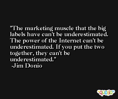 The marketing muscle that the big labels have can't be underestimated. The power of the Internet can't be underestimated. If you put the two together, they can't be underestimated. -Jim Donio
