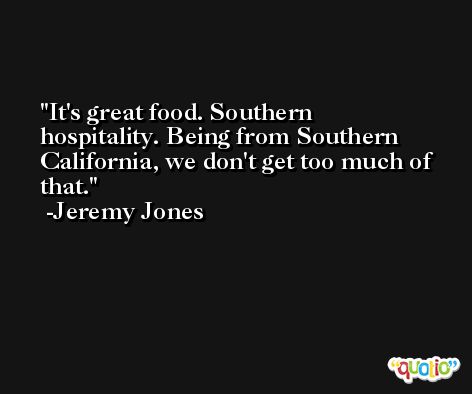 It's great food. Southern hospitality. Being from Southern California, we don't get too much of that. -Jeremy Jones
