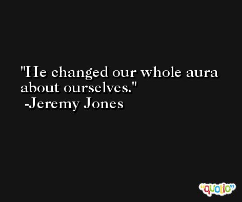 He changed our whole aura about ourselves. -Jeremy Jones