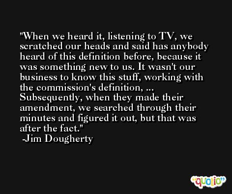 When we heard it, listening to TV, we scratched our heads and said has anybody heard of this definition before, because it was something new to us. It wasn't our business to know this stuff, working with the commission's definition, ... Subsequently, when they made their amendment, we searched through their minutes and figured it out, but that was after the fact. -Jim Dougherty