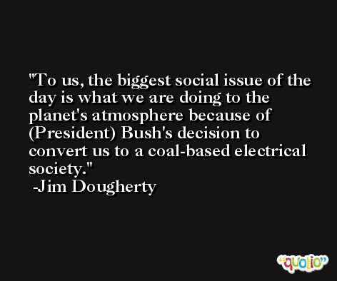 To us, the biggest social issue of the day is what we are doing to the planet's atmosphere because of (President) Bush's decision to convert us to a coal-based electrical society. -Jim Dougherty