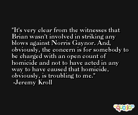 It's very clear from the witnesses that Brian wasn't involved in striking any blows against Norris Gaynor. And, obviously, the concern is for somebody to be charged with an open count of homicide and not to have acted in any way to have caused that homicide, obviously, is troubling to me. -Jeremy Kroll