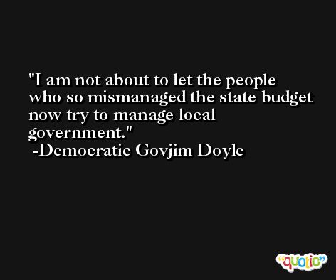 I am not about to let the people who so mismanaged the state budget now try to manage local government. -Democratic Govjim Doyle