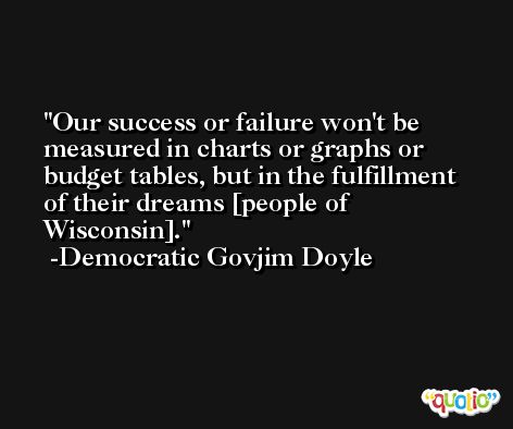 Our success or failure won't be measured in charts or graphs or budget tables, but in the fulfillment of their dreams [people of Wisconsin]. -Democratic Govjim Doyle